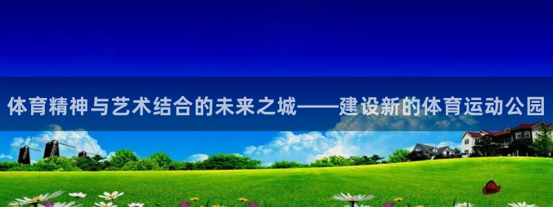 98体育直播免费的平台：体育精神与艺术结合的未来之城——建设新的体育运动公园